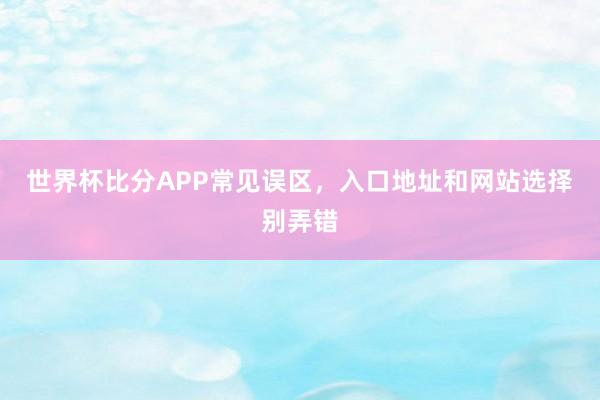 世界杯比分APP常见误区，入口地址和网站选择别弄错
