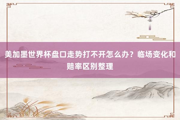 美加墨世界杯盘口走势打不开怎么办？临场变化和赔率区别整理